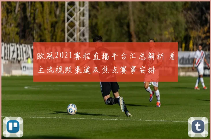 欧冠2021赛程直播平台汇总解析 看主流视频渠道及焦点赛事安排