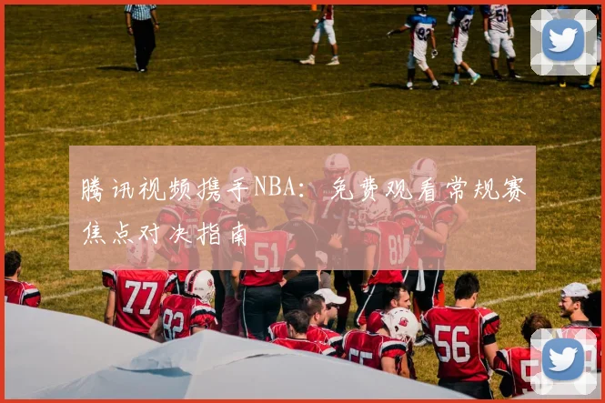 腾讯视频携手NBA：免费观看常规赛焦点对决指南