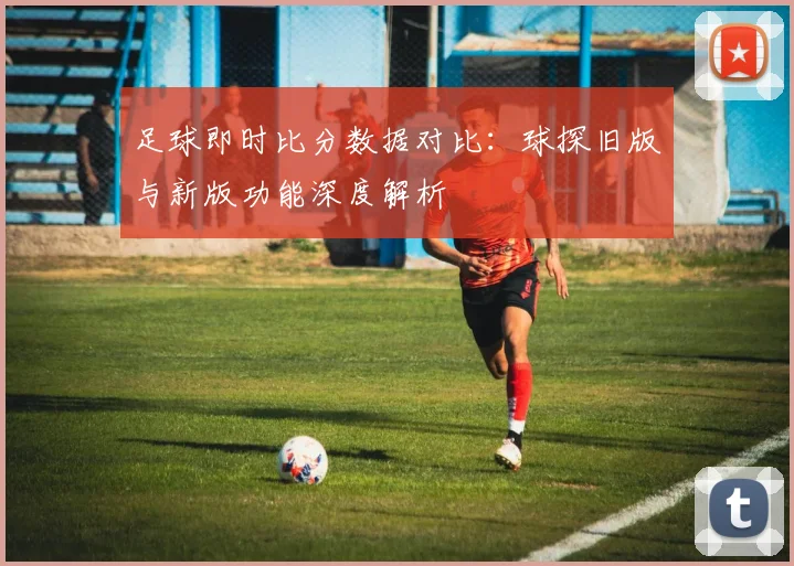 足球即时比分数据对比：球探旧版与新版功能深度解析