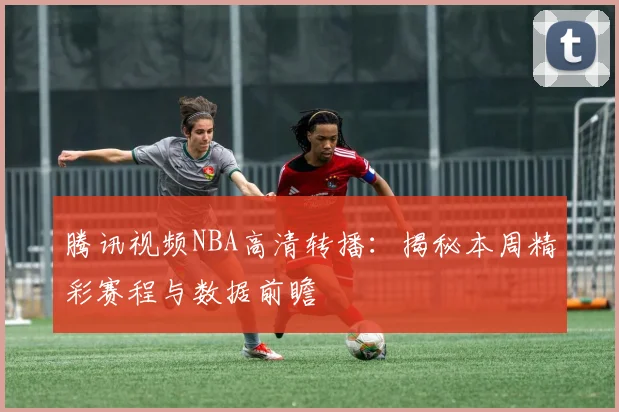 腾讯视频NBA高清转播：揭秘本周精彩赛程与数据前瞻